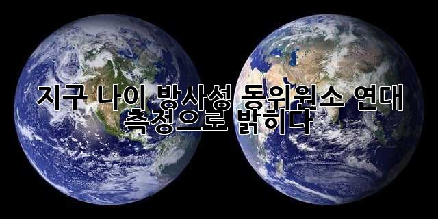 지구 나이, 방사성 동위원소 연대 측정으로 밝히다